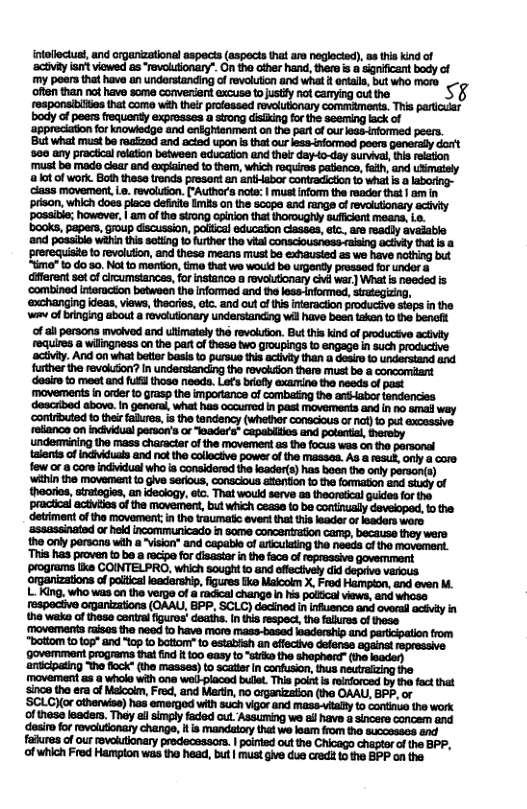 tolloctust, and organizational aspects (aspects that are neglocied), 8 this kind of ‘actvi it viewsd as “revolutionary”. On the other hand, there s a sgnificant body of my poers that have an understanding of revolution and what i ontala, but who moro often than no have some conversent excuse tousty not canying ot the. S rosponsibiies that como with their prolessed rovolutionary commaments. This pariodiar body of peers frequenty expresses a strong disiking for the seeming lack of for knowdedge and enéghtanment on the part ofour less-informed peers. But what must be reazad and acied upon is that our less-informed poers generally dorit ‘580 any prachicalrelation between educaton and thet day-to~day survival, this reation ‘must ba made clear and explained to them, which roquires patienco, fath, and usimatsly alot of work. Both thess trends prosant an anthabor contradicton {0 what s 2 class movement,Le. revoluion. [’Author’s nota | must nfomn the reader that | am in prison, which does place definite mis an the scope and rangs of revolutionary actvy possitie; however, | am of the strong cpinion that thoroughly suficient means, Lo. books, papers, Goup discussion, polical educaton classes, ec. are readly avaiable ‘and possible wahin this sating o further the vital consciousness raising actiy that s a prerequisite o revolution, and thesa means must ba exhausted as we have nothing but “gme” 1o do s0. Notto mertion, tme that we wocid be urgenty prossed for undor a different set o cireumstances, for instance a rovalutionary civi war ) What s needed is ‘combined interucton betwoen the informed and he less-informed, siategizing, ‘@xchanging ideas, views, thecries, eic. and out of i infaraction productive siops i the am of bringing about a revolutionary understanding wil have bes takan to the beneft f all persons mvelved and ulimately thé revoluton. But this kind of producive activty requires a wilingness on the part of thesa two groupings to engage in such productive activiy. And on what betier basis 0 pursue this activity than a desio & understand and further the revokon? n understanding the rovakon thare must be a concomitant ‘daairo to meot and ful those needs. Lats brofly examine the needs of past ‘movements in orde {0 grasp the impoance of combating the antHabor tendencies described above. in genoral, what has oocued I past movements and in no omal way ‘contributed to their faures, i the tandency (whefhr conacious o nof) 10 put axcossive reliance on incividual person’s or Jaders” capabiios and poantia, hereby undemmining the mass charactar of the movement as the focus was on the parsonal talonts of indhiduala end notthe collactive power of the masses. As & res, only a core few o a core indiidual who ia considored the leader(s) has boen the only persanis) ‘wihin the movement to give serious, conacious atenfion 1o the formaton and sty of thoories, sirtogies, an ideciogy., etc. That would serve as theoretical gukdes for the ‘practical actiitos o the movement, bud which cease to be contiualy deveioped, 1o the ‘detriment of the movement,in the traumati event that tis leader o leaders ware ‘assassinated or hek incommunicado in some concerration camp, because they were. the oy persona with a ~Vision* and capable of ariculaing the needa f the movemant. “This haS proven to be rcipe for isastar i the face of ropressive govermment programs liks COINTELPRO, which soughtto and offectively did deprive various. ‘orgarizations of paiticalleadership, igures ke Maicokm X. Frod Hampion, and even M. L King, who was on the verge of radical changs n his palfical views, and whose fespactive organizations (OAAU, BPP. SCLC) decined i infusance and ovorad acéviy in the weke of hese contalfiguros’ deaths. I tia respect,the falures of thess. movements raises the need to have moro Mmass-based eaderstip and partcpation from "bottom to 109" and "top fo bottonr” o establsh an effectivo defense against eprossive. ‘govemment programs thal ind it 100 easy to "sirks the shophere” (the leaden) ‘antcipaing The flock (the masses) to scatier In confusion, thus the faures of our oveltionary predeceasor. | poinied out the Chicago chaptor of the BPP, of which Fred Hampton was the head, buf | must give due cred to the BPP on the